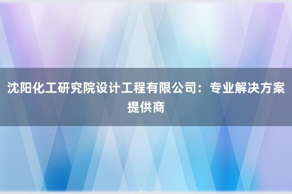 沈阳化工研究院设计工程有限公司：专业解决方案提供商